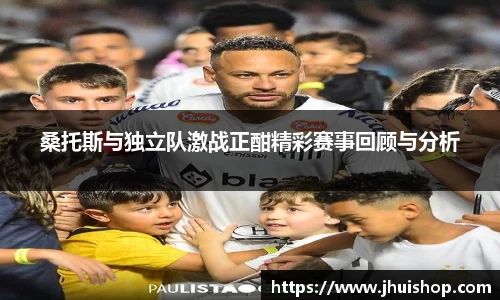 桑托斯与独立队激战正酣精彩赛事回顾与分析