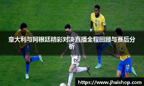意大利与阿根廷精彩对决直播全程回顾与赛后分析